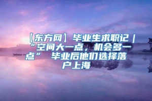 【东方网】毕业生求职记｜“空间大一点，机会多一点” 毕业后他们选择落户上海