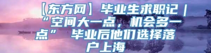 【东方网】毕业生求职记｜“空间大一点，机会多一点” 毕业后他们选择落户上海