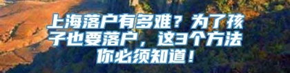 上海落户有多难？为了孩子也要落户，这3个方法你必须知道！