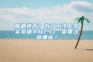 魔都楼市！为了小孩上学买老破小挂户口，需要注意哪些？