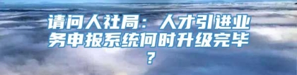 请问人社局：人才引进业务申报系统何时升级完毕？