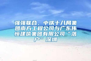 强强联合，中铁十八局集团南方工程公司与广东伟恒建筑集团有限公司“落户”深圳