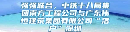 强强联合，中铁十八局集团南方工程公司与广东伟恒建筑集团有限公司“落户”深圳