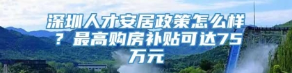 深圳人才安居政策怎么样？最高购房补贴可达75万元