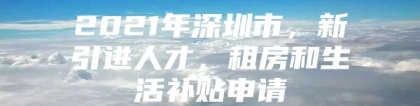 2021年深圳市，新引进人才，租房和生活补贴申请