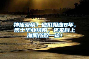 神仙爱情！他们相恋6年，博士毕业结婚，还来自上海同所双一流！