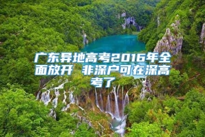 广东异地高考2016年全面放开 非深户可在深高考了