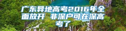 广东异地高考2016年全面放开 非深户可在深高考了