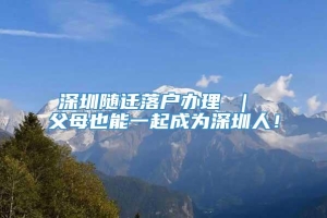 深圳随迁落户办理 ｜ 父母也能一起成为深圳人！