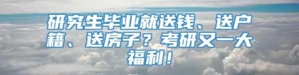 研究生毕业就送钱、送户籍、送房子？考研又一大福利！