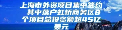 上海市外资项目集中签约 其中落户虹桥商务区8个项目总投资额超45亿美元