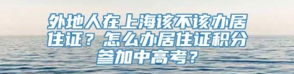 外地人在上海该不该办居住证？怎么办居住证积分参加中高考？