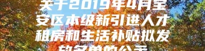 关于2019年4月宝安区本级新引进人才租房和生活补贴拟发放名单的公示