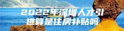 2022年深圳人才引进算是住房补贴吗