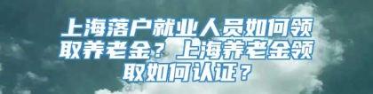 上海落户就业人员如何领取养老金？上海养老金领取如何认证？