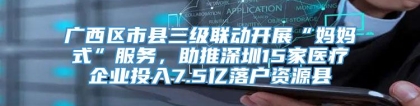 广西区市县三级联动开展“妈妈式”服务，助推深圳15家医疗企业投入7.5亿落户资源县