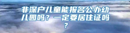 非深户儿童能报名公办幼儿园吗？一定要居住证吗？