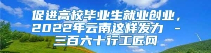 促进高校毕业生就业创业，2022年云南这样发力→－三百六十行工匠网