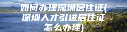 如何办理深圳居住证(深圳人才引进居住证怎么办理)