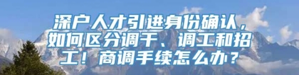 深户人才引进身份确认，如何区分调干、调工和招工！商调手续怎么办？