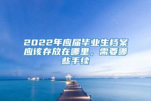 2022年应届毕业生档案应该存放在哪里，需要哪些手续