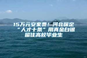 15万元安家费！河北保定“人才十条”用真金白银留住高校毕业生