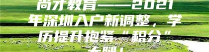 尚才教育——2021年深圳入户新调整，学历提升抱紧“积分”大腿！