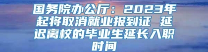 国务院办公厅：2023年起将取消就业报到证 延迟离校的毕业生延长入职时间