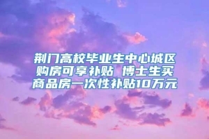 荆门高校毕业生中心城区购房可享补贴 博士生买商品房一次性补贴10万元