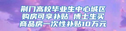 荆门高校毕业生中心城区购房可享补贴 博士生买商品房一次性补贴10万元