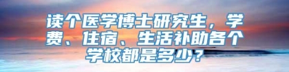 读个医学博士研究生，学费、住宿、生活补助各个学校都是多少？
