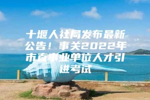 十堰人社局发布最新公告！事关2022年市直事业单位人才引进考试