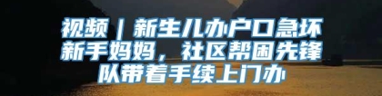 视频｜新生儿办户口急坏新手妈妈，社区帮困先锋队带着手续上门办