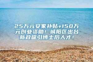 25万元安家补贴+150万元创业资助！城阳区出台新政吸引博士后人才！