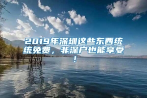 2019年深圳这些东西统统免费，非深户也能享受！