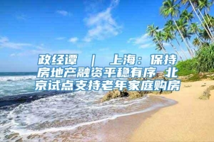政经谭 ｜ 上海：保持房地产融资平稳有序 北京试点支持老年家庭购房