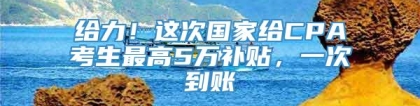 给力！这次国家给CPA考生最高5万补贴，一次到账