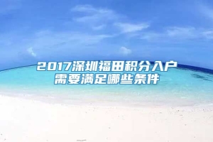 2017深圳福田积分入户需要满足哪些条件