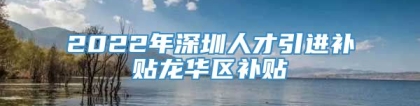 2022年深圳人才引进补贴龙华区补贴