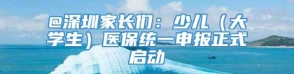 @深圳家长们：少儿（大学生）医保统一申报正式启动