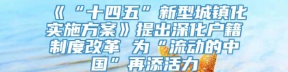 《“十四五”新型城镇化实施方案》提出深化户籍制度改革 为“流动的中国”再添活力