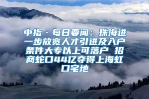 中指·每日要闻：珠海进一步放宽人才引进及入户条件大专以上可落户 招商蛇口44亿夺得上海虹口宅地