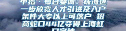 中指·每日要闻：珠海进一步放宽人才引进及入户条件大专以上可落户 招商蛇口44亿夺得上海虹口宅地