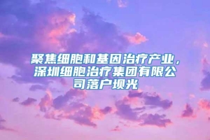 聚焦细胞和基因治疗产业，深圳细胞治疗集团有限公司落户坝光