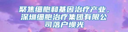 聚焦细胞和基因治疗产业，深圳细胞治疗集团有限公司落户坝光