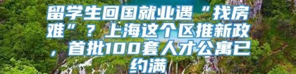 留学生回国就业遇“找房难”？上海这个区推新政，首批100套人才公寓已约满