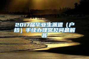 2017届毕业生派遣（户档）手续办理常见问题解答