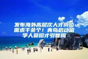 发布海外高层次人才岗位需求千余个！青岛启动留学人员招才引智周