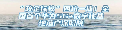 “政企行校”四位一体！全国首个华为5G+数字化基地落户深职院