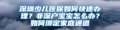 深圳少儿医保如何快速办理？非深户宝宝怎么办？如何绑定家庭通道